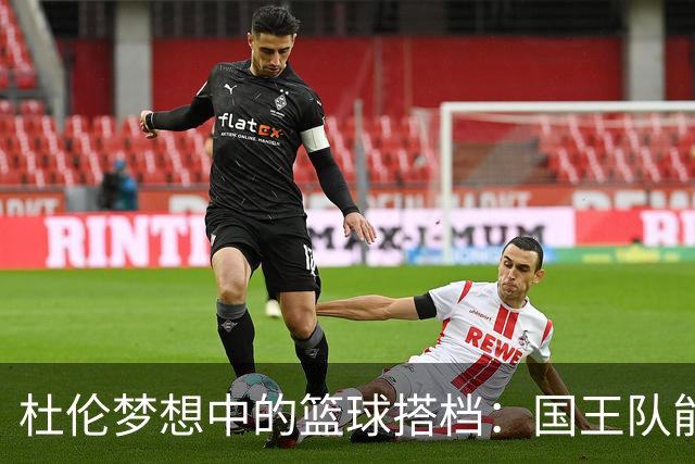 杜伦梦想中的篮球搭档：国王队能否迎来双星闪耀？